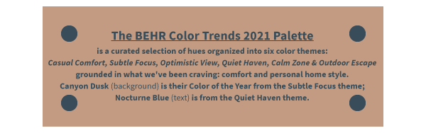 The BEHR Color Trends 2021 Palette is a curated selection of hues organized into six color themes: Casual Comfort, Subtle Focus, Optimistic View, Quiet Haven, Calm Zone & Outdoor Escape grounded in what we've been craving: comfort and personal home style. Canyon Dusk (background) is their Color of the Year from the Subtle Focus theme; Nocturne Blue (text) is from the Quiet Haven theme.