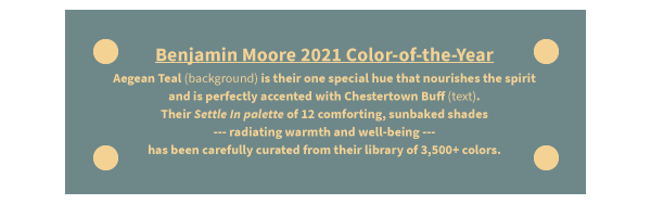 Benjamin Moore 2021 Color-of-the-Year Aegean Teal (background) is their one special hue that nourishes the spirit and is perfectly accented with Chestertown Buff (text). Their Settle In palette of 12 comforting, sunbaked shades --- radiating warmth and well-being --- has been carefully curated from their library of 3,500+ colors.