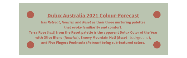 Dulux Australia 2021 Colour-Forecast has Retreat, Nourish and Reset as their three nurturing palettes that evoke familiarity and comfort. Terra Rose (text) from the Reset palette is the apparent Dulux Color of the Year with Olive Blend (Nourish), Snowy Mountain Half (Reset - backgroun), and Five Fingers Peninsula (Retreat} being sub-featured colors.