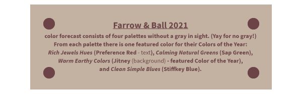 Farrow & Ball 2021 color forecast consists of four palettes without a gray in sight. (Yay for no gray!) From each palette there is one featured color for their Colors of the Year: Rich Jewels Hues (Preference Red - text), Calming Natural Greens (Sap Green), Warm Earthy Colors (Jitney (background) - featured Color of the Year), and Clean Simple Blues (Stiffkey Blue).