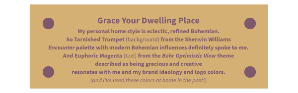 Grace Your Dwelling Place My personal home style is eclectic, refined Bohemian. So Tarnished Trumpet (background) from the Sherwin Williams Encounter palette with modern Bohemian influences definitely spoke to me. And Euphoric Magenta (text) from the Behr Optimistic View theme described as being gracious and creative resonates with me and my brand ideology and logo colors. (and I've used these colors at home in the past!)