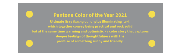 Pantone Color of the Year 2021 Ultimate Gray (background) plus Illuminating (text) which together convey being practical and rock solid but at the same time warming and optimistic - a color story that captures deeper feelings of thoughtfulness with the promise of something sunny and friendly.