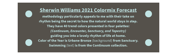 Sherwin Williams 2021 Colormix Forecast methodology particularly appeals to me with their take on rhythm being the secret to how the natural world stays in step. They have 40 trend colors presented in four palettes: (Continuum, Encounter, Sanctuary, and Tapestry) guiding you into a lovely rhythm of life at home. Color of the Year is Urbane Bronze (background} from Sanctuary. Swimming (text) is from the Continuum collection.
