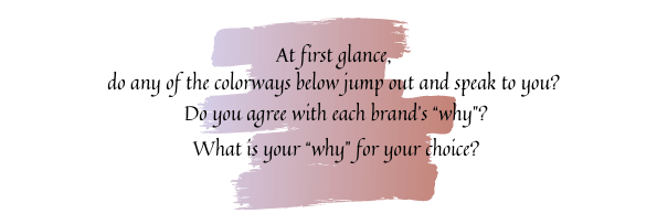At first glance, Do any of the colorways below jump out and speak to you? Do you agree with each brand’s “why”? What is your “why” for your choice?